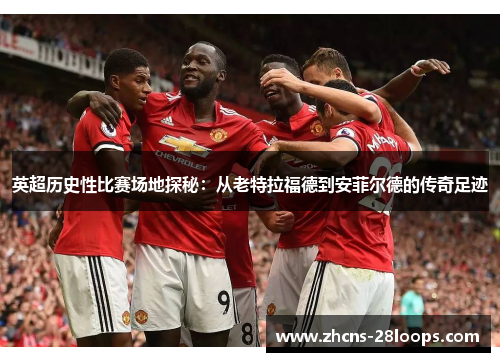英超历史性比赛场地探秘:从老特拉福德到安菲尔德的传奇足迹 英超历史性比赛场地探秘:从老特拉福德到安菲尔德的传奇足迹