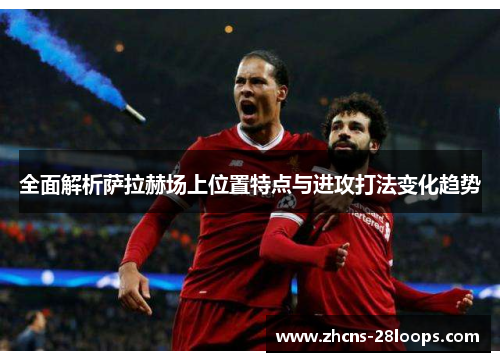 全面解析萨拉赫场上位置特点与进攻打法变化趋势
