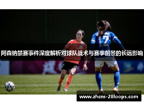 阿森纳禁赛事件深度解析对球队战术与赛季前景的长远影响