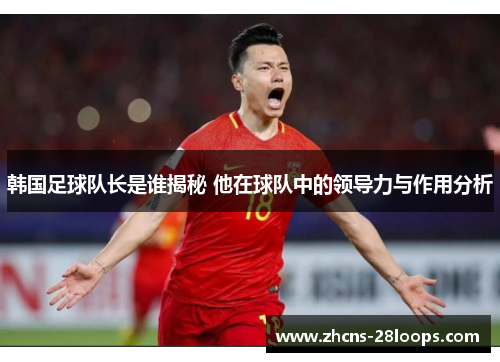 韩国足球队长是谁揭秘 他在球队中的领导力与作用分析