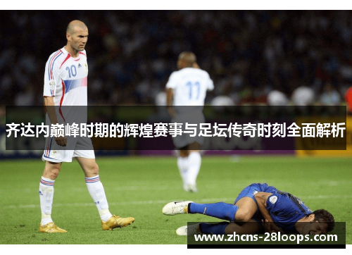 齐达内巅峰时期的辉煌赛事与足坛传奇时刻全面解析