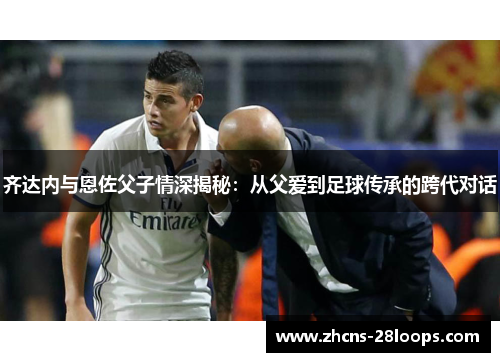 齐达内与恩佐父子情深揭秘:从父爱到足球传承的跨代对话 齐达内与恩佐父子情深揭秘:从父爱到足球传承的跨代对话