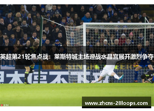 英超第21轮焦点战:莱斯特城主场迎战水晶宫展开激烈争夺 英超第21轮焦点战:莱斯特城主场迎战水晶宫展开激烈争夺