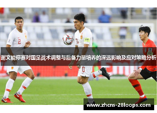 谢文能停赛对国足战术调整与后备力量培养的深远影响及应对策略分析