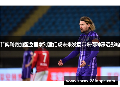 菲奥利奇加盟戈里察对津门虎未来发展带来何种深远影响 菲奥利奇加盟戈里察对津门虎未来发展带来何种深远影响