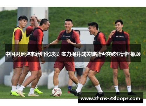 中国男足迎来新归化球员 实力提升成关键能否突破亚洲杯瓶颈
