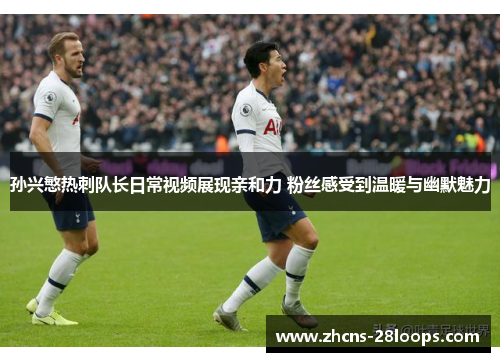 孙兴慜热刺队长日常视频展现亲和力 粉丝感受到温暖与幽默魅力
